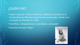 ¿QUIÉN FUE?
• Papert nació en 1928 en Pretoria, Sudáfrica y estudió en la
Universidad de Witwatersrand en ese mismo país, donde tuvo
un grado en filosofía en 1949.
• Científico, computacional, matemático y educador.
• Discípulo de Jean Piaget.