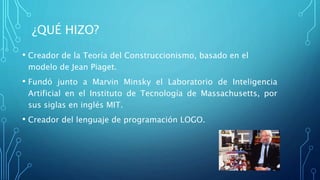 ¿QUÉ HIZO?
• Creador de la Teoría del Construccionismo, basado en el
modelo de Jean Piaget.
• Fundó junto a Marvin Minsky el Laboratorio de Inteligencia
Artificial en el Instituto de Tecnología de Massachusetts, por
sus siglas en inglés MIT.
• Creador del lenguaje de programación LOGO.