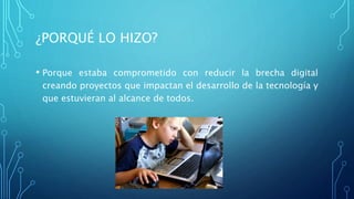 ¿PORQUÉ LO HIZO?
• Porque estaba comprometido con reducir la brecha digital
creando proyectos que impactan el desarrollo de la tecnología y
que estuvieran al alcance de todos.