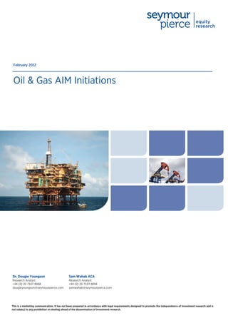 February 2012



 Oil & Gas AIM Initiations




Dr. Dougie Youngson                           Sam Wahab ACA
Research Analyst                              Research Analyst
+44 (0) 20 7107 8068                          +44 (0) 20 7107 8094
dougieyoungson@seymourpierce.com              samwahab@seymourpierce.com




This is a marketing communication. It has not been prepared in accordance with legal requirements designed to promote the independence of investment research and is
not subject to any prohibition on dealing ahead of the dissemination of investment research.
 