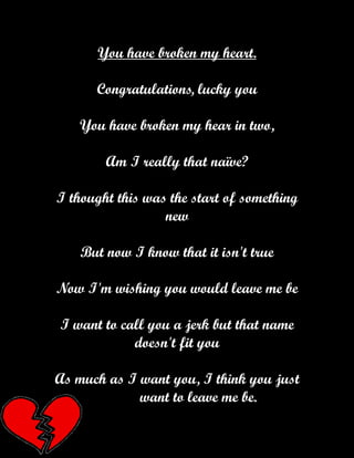 You have broken my heart.

      Congratulations, lucky you

   You have broken my hear in two,

        Am I really that naïve?

I thought this was the start of something
                  new

    But now I know that it isn't true

Now I'm wishing you would leave me be

I want to call you a jerk but that name
            doesn't fit you

As much as I want you, I think you just
             want to leave me be.
 