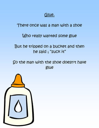 Glue.

  There once was a man with a shoe

    Who really wanted some glue

But he tripped on a bucket and then
          he said ; “suck it”

So the man with the shoe doesn't have
                glue
 