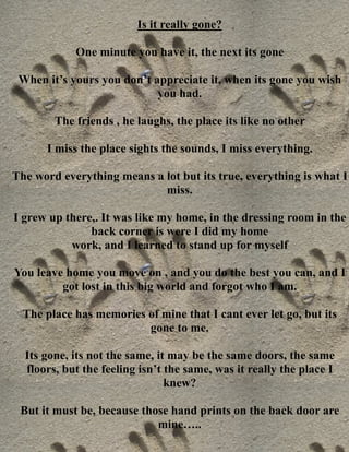 Is it really gone?

            One minute you have it, the next its gone

 When it’s yours you don’t appreciate it, when its gone you wish
                            you had.

        The friends , he laughs, the place its like no other

      I miss the place sights the sounds, I miss everything.

The word everything means a lot but its true, everything is what I
                            miss.

I grew up there,. It was like my home, in the dressing room in the
               back corner is were I did my home
           work, and I learned to stand up for myself

You leave home you move on , and you do the best you can, and I
         got lost in this big world and forgot who I am.

  The place has memories of mine that I cant ever let go, but its
                         gone to me.

  Its gone, its not the same, it may be the same doors, the same
  floors, but the feeling isn’t the same, was it really the place I
                                knew?

 But it must be, because those hand prints on the back door are
                            mine…..
 