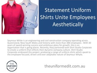 Statement Uniform
Shirts Unite Employees
Aesthetically
Seymour White is an engineering and civil construction company operating across
Queensland, New South Wales and Victoria with more than 300 employees . With 30
years of award-winning success and ambitious plans for growth, this is an
organisation that is going places. Recently, they partnered with Shirt Studio Corporate
to create a uniform that reflects their dynamic company culture. Shirt Studio
Corporate embraced this project, producing a range of uniform shirts which speak to
the employee focused, driven and ever adaptable nature of Seymour Whyte.
theuniformedit.com.au
 