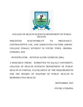 COLLEGE OF HEALTH SCIENCES DEPARTMENT OF PUBLIC
HEALTH
PERCEIVED SUSCEPTIBILITY TO PREGNANCY,
CONTRACEPTIVE USE, AND ASSOCIATED FACTORS AMONG
COLLEGE FEMALE STUDENT IN FITCHE TOWN, OROMIA,
ETHIOPIA, 2022
INVESTIGATOR: - SEYOUM ALEMU GEMECHU (BSc)
A RESEARCH THESIS SUBMITTED TO SALALE UNIVERSITY,
COLLEGE OF HEALTH SCIENCES DEPARTMENT OF PUBLIC
HEALTH IN PARTIAL FULFILLMENT OF THE REQUIREMENTS
FOR THE DEGREE OF MASTERS OF PUBLIC HEALTH IN
REPRODUCTIVE HEALTH
SEPTEMBER, 2022
FITCHE, ETHIOPIA
 