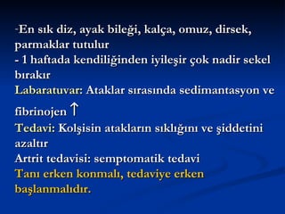 -En sık diz, ayak bileği, kalça, omuz, dirsek,
parmaklar tutulur
- 1 haftada kendiliğinden iyileşir çok nadir sekel
bırakır
Labaratuvar: Ataklar sırasında sedimantasyon ve
fibrinojen ↑
Tedavi: Kolşisin atakların sıklığını ve şiddetini
azaltır
Artrit tedavisi: semptomatik tedavi
Tanı erken konmalı, tedaviye erken
başlanmalıdır.
 