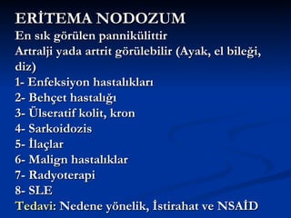 ERİTEMA NODOZUM
En sık görülen pannikülittir
Artralji yada artrit görülebilir (Ayak, el bileği,
diz)
1- Enfeksiyon hastalıkları
2- Behçet hastalığı
3- Ülseratif kolit, kron
4- Sarkoidozis
5- İlaçlar
6- Malign hastalıklar
7- Radyoterapi
8- SLE
Tedavi: Nedene yönelik, İstirahat ve NSAİD
 