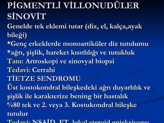 PİGMENTLİ VİLLONUDÜLER
SİNOVİT
Genelde tek eklemi tutar (diz, el, kalça,ayak
bileği)
*Genç erkeklerde monoartiküler diz tutulumu
*ağrı, şişlik, hareket kısıtlılığı ve tutukluk
Tanı: Artroskopi ve sinovyal biopsi
Tedavi: Cerrahi
TİETZE SENDROMU
Üst kostokondral bileşkedeki ağrı duyarlılık ve
şişlik ile karakterize bening bir hastalık
%80 tek ve 2. veya 3. Kostukondral bileşke
tutulur
 