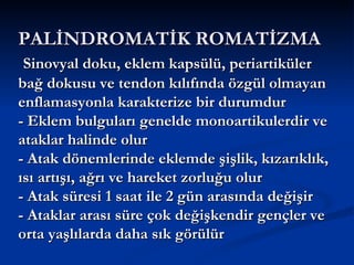 PALİNDROMATİK ROMATİZMA
 Sinovyal doku, eklem kapsülü, periartiküler
bağ dokusu ve tendon kılıfında özgül olmayan
enflamasyonla karakterize bir durumdur
- Eklem bulguları genelde monoartikulerdir ve
ataklar halinde olur
- Atak dönemlerinde eklemde şişlik, kızarıklık,
ısı artışı, ağrı ve hareket zorluğu olur
- Atak süresi 1 saat ile 2 gün arasında değişir
- Ataklar arası süre çok değişkendir gençler ve
orta yaşlılarda daha sık görülür
 
