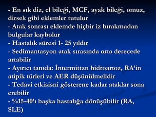 - En sık diz, el bileği, MCF, ayak bileği, omuz,
dirsek gibi eklemler tutulur
- Atak sonrası eklemde hiçbir iz bırakmadan
bulgular kaybolur
- Hastalık süresi 1- 25 yıldır
- Sedimantasyon atak sırasında orta derecede
artabilir
- Ayırıcı tanıda: İntermittan hidroartoz, RA’in
atipik türleri ve AER düşünülmelidir
- Tedavi etkisisni gösterene kadar ataklar sona
erebilir
- %15-40’ı başka hastalığa dönüşübilir (RA,
SLE)
 