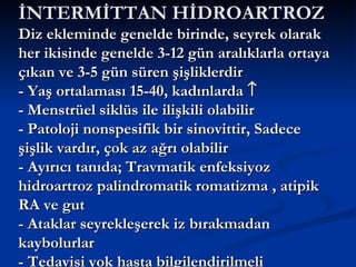 İNTERMİTTAN HİDROARTROZ
Diz ekleminde genelde birinde, seyrek olarak
her ikisinde genelde 3-12 gün aralıklarla ortaya
çıkan ve 3-5 gün süren şişliklerdir
- Yaş ortalaması 15-40, kadınlarda ↑
- Menstrüel siklüs ile ilişkili olabilir
- Patoloji nonspesifik bir sinovittir, Sadece
şişlik vardır, çok az ağrı olabilir
- Ayırıcı tanıda; Travmatik enfeksiyoz
hidroartroz palindromatik romatizma , atipik
RA ve gut
- Ataklar seyrekleşerek iz bırakmadan
kaybolurlar
- Tedavisi yok hasta bilgilendirilmeli
 