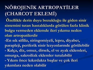 NÖROJENİK ARTROPATİLER
(CHARCOT EKLEMİ)
 Özellikle derin duyu bozukluğu ile giden sinir
sistemini tutan hastalıklarda görülen fazla klinik
bulgu vermeden eklemde ileri yıkıma neden
olan artropatilerdir
-En sık sifiliz, siringomiyeli, lepra, diyabet,
parapleji, periferik sinir lezyonlarınde görülebilir
- Kalça, diz, omuz, dirsek, el ve ayak eklemleri,
omurga, sakroiliak eklemler tutulabilir
- Yıkım önce kıkırdakta başlar ve çok ileri
yıkımlara neden olabilir
 
