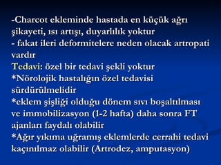 -Charcot ekleminde hastada en küçük ağrı
şikayeti, ısı artışı, duyarlılık yoktur
- fakat ileri deformitelere neden olacak artropati
vardır
Tedavi: özel bir tedavi şekli yoktur
*Nörolojik hastalığın özel tedavisi
sürdürülmelidir
*eklem şişliği olduğu dönem sıvı boşaltılması
ve immobilizasyon (1-2 hafta) daha sonra FT
ajanları faydalı olabilir
*Ağır yıkıma uğramış eklemlerde cerrahi tedavi
kaçınılmaz olabilir (Artrodez, amputasyon)
 