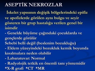 ASEPTİK NEKROZLAR
 İskelet yapısının değişik bölgelerindeki epifiz
ve apofizlerde görülen aynı bulgu ve seyir
gösteren bir grup hastalığa verilen genel bir
isimdir
- Genelde büyüme çağındaki çocuklarda ve
gençlerde görülür
Sebebi belli değil (beslenim bozukluğu)
- Eklem yüzeyindeki bozukluk kemik boyunda
kısalmalara neden olabilir
- Labaratuvar: Normal
- Radyolojik tetkik en önemli tanı yöntemidir
*X-R grafi *CT *MR
 
