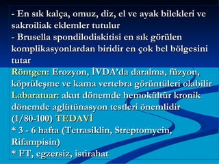 - En sık kalça, omuz, diz, el ve ayak bilekleri ve
sakroiliak eklemler tutulur
- Brusella spondilodiskitisi en sık görülen
komplikasyonlardan biridir en çok bel bölgesini
tutar
Röntgen: Erozyon, İVDA’da daralma, füzyon,
köprüleşme ve kama vertebra görüntüleri olabilir
Labaratuar: akut dönemde hemokültür kronik
dönemde aglütünasyon testleri önemlidir
(1/80-100) TEDAVİ
* 3 - 6 hafta (Tetrasiklin, Streptomycin,
Rifampisin)
* FT, egzersiz, istirahat
 