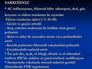 SARKOİDOZ
* AC infiltrasyonu, bilateral hiler adenopati, deri, göz
lezyonu ve eklem tutulumu ile seyreder
 Eklem tutulumu tipleri ( % 35-39)
- Gezici ve geçici artralji
- Ateş, eritama nodozum ile birlikte olan gezici
poliartrit
- Akut ve nüks ile seyreden mono veya poliartiküler
artrit
- Kronik pulmoner fibrozisli vakalardaki poliartrit
- Çocuklardaki sarkoid artrit
* En çok diz, ayak, el bileği, dirsek ve el eklemleri
nadiren SİE’de ankiloz ve paravertebral ossifikasyon
* Semptomlu vakalarda steroid tedavisi gerekli
dönemlerde FTR uygulaması
 