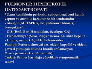 PULMONER HİPERTROFİK
OSTEOARTROPATİ
*Uzun kemiklerin periostiti, subperiostal yeni kemik
yapımı ve artrit ile karakterize bir sendromdur
- Akciğer (AC TM’leri, tbc, pulmoner fibrozis,
bronşektazi)
- GİS (Enfl. Bar. Hastalıkları, özefagus CA)
- Hepatobiliyer (Siroz, biliyer stenoz Kr. Aktif hepatit
- Uterus, meme CA, SLE, Poliarteritler
Patoloji: Periost, sinovyal zar, eklem kapsülü ve eklem
çevresi yumuşak dokuda kronik enflamasyon
Çomak parmak (1. ve 2. parmak)
Tedavi: Primer hastalığa yönelik ve semptomatik
tedavi
 