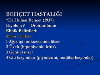 BEHÇET HASTALIĞI
*Dr Hulusi Behçet (1937)
Etyoloji: ? Otoimmünite
Klinik Belirtileri:
Majör belirtiler:
1 Ağız içi mukozasında ülser
2 Üveit (hipopiyonlu iritis)
3 Genital ülser
4 Cilt lezyonları (piyodermi, nodüler lezyonlar)
 