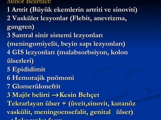 Minör Belirtiler:
1 Artrit (Büyük ekemlerin artriti ve sinoviti)
2 Vasküler lezyonlar (Flebit, anevrizma,
gangren)
3 Santral sinir sistemi lezyonları
(meningomiyelit, beyin sapı lezyonları)
4 GIS lezyonları (malabsorbsiyon, kolon
ülserleri)
5 Epididimit
6 Hemorajik pnömoni
7 Glomerülonefrit
3 Majör belirti → Kesin Behçet
Tekrarlayan ülser + (üveit,sinovit, kutanöz
vaskülit, meningoensefalit, genital ülser)
 
