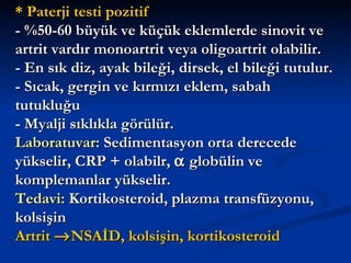 * Paterji testi pozitif
- %50-60 büyük ve küçük eklemlerde sinovit ve
artrit vardır monoartrit veya oligoartrit olabilir.
- En sık diz, ayak bileği, dirsek, el bileği tutulur.
- Sıcak, gergin ve kırmızı eklem, sabah
tutukluğu
- Myalji sıklıkla görülür.
Laboratuvar: Sedimentasyon orta derecede
yükselir, CRP + olabilr, α globülin ve
komplemanlar yükselir.
Tedavi: Kortikosteroid, plazma transfüzyonu,
kolsişin
Artrit → NSAİD, kolsişin, kortikosteroid
 