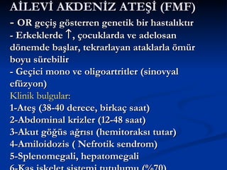 AİLEVİ AKDENİZ ATEŞİ (FMF)
- OR geçiş gösterren genetik bir hastalıktır
- Erkeklerde ↑ , çocuklarda ve adelosan
dönemde başlar, tekrarlayan ataklarla ömür
boyu sürebilir
- Geçici mono ve oligoartritler (sinovyal
efüzyon)
Klinik bulgular:
1-Ateş (38-40 derece, birkaç saat)
2-Abdominal krizler (12-48 saat)
3-Akut göğüs ağrısı (hemitoraksı tutar)
4-Amiloidozis ( Nefrotik sendrom)
5-Splenomegali, hepatomegali
 