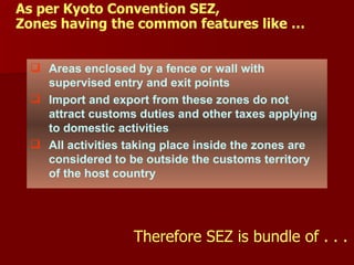 As per Kyoto Convention SEZ, Zones having the common features like … Areas enclosed by a fence or wall with supervised entry and exit points Import and export from these zones do not attract customs duties and other taxes applying to domestic activities All activities taking place inside the zones are considered to be outside the customs territory of the host country Therefore SEZ is bundle of . . . 