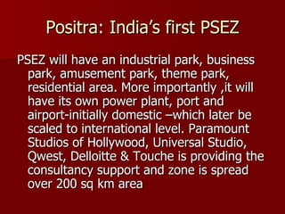 Positra: India’s first PSEZ PSEZ will have an industrial park, business park, amusement park, theme park, residential area. More importantly ,it will have its own power plant, port and airport-initially domestic –which later be scaled to international level. Paramount Studios of Hollywood, Universal Studio, Qwest, Delloitte & Touche is providing the consultancy support and zone is spread over 200 sq km area 