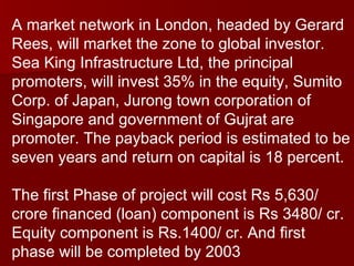 A market network in London, headed by Gerard Rees, will market the zone to global investor. Sea King Infrastructure Ltd, the principal promoters, will invest 35% in the equity, Sumito Corp. of Japan, Jurong town corporation of Singapore and government of Gujrat are promoter. The payback period is estimated to be seven years and return on capital is 18 percent. The first Phase of project will cost Rs 5,630/ crore financed (loan) component is Rs 3480/ cr.  Equity component is Rs.1400/ cr. And first phase will be completed by 2003 