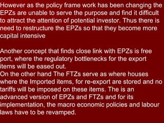 However as the policy frame work has been changing the EPZs are unable to serve the purpose and find it difficult to attract the attention of potential investor. Thus there is need to restructure the EPZs so that they become more capital intensive Another concept that finds close link with EPZs is free port, where the regulatory bottlenecks for the export items will be eased out. On the other hand The FTZs serve as where houses where the Imported items, for re-export are stored and no tariffs will be imposed on these items. The is an advanced version of EPZs and FTZs and for its implementation, the macro economic policies and labour laws have to be revamped. 