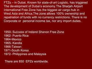 FTZs – in Dubai, Known for state-of-art Logistic, has triggered The development of Dubai’s economy.The Sharjah Airport  International Free Zone has the biggest air cargo hub in  West Asia and Africa.The zone allows 100% ownership and  repatriation of funds with no currency restrictions. There is no  Corporate or  personal income tax, nor any import duties. 1950- Success of Ireland Shanon Free Zone 1962- Puerto Rica 1964-Mexico 1965- Kandla 1966-Taiwan  1971-South Korea 1972- Philippines and Malaysia There are 850  EPZs worldwide. 