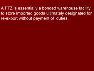A FTZ is essentially a bonded warehouse facility to store Imported goods ultimately designated for re-export without payment of  duties. 
