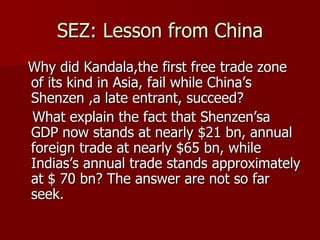 SEZ: Lesson from China Why did Kandala,the first free trade zone of its kind in Asia, fail while China’s Shenzen ,a late entrant, succeed? What explain the fact that Shenzen’sa GDP now stands at nearly $21 bn, annual foreign trade at nearly $65 bn, while Indias’s annual trade stands approximately at $ 70 bn? The answer are not so far seek.  