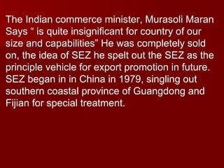 The Indian commerce minister, Murasoli Maran Says “ is quite insignificant for country of our size and capabilities” He was completely sold on, the idea of SEZ he spelt out the SEZ as the principle vehicle for export promotion in future. SEZ began in in China in 1979, singling out southern coastal province of Guangdong and Fijian for special treatment.  