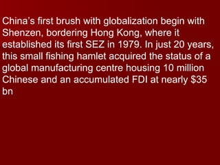 China’s first brush with globalization begin with Shenzen, bordering Hong Kong, where it established its first SEZ in 1979. In just 20 years, this small fishing hamlet acquired the status of a global manufacturing centre housing 10 million Chinese and an accumulated FDI at nearly $35 bn 