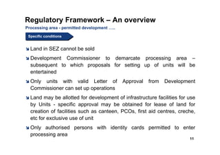 Regulatory Framework – An overview
Processing area - permitted development …..
 Specific conditions
 Specific conditions


  Land in SEZ cannot be sold
  Development Commissioner to demarcate processing area –
  subsequent to which proposals for setting up of units will be
  entertained
  Only units with valid Letter of             Approval   from   Development
  Commissioner can set up operations
  Land may be allotted for development of infrastructure facilities for use
  by Units - specific approval may be obtained for lease of land for
  creation of facilities such as canteen, PCOs, first aid centres, creche,
  etc for exclusive use of unit
  Only authorised persons with identity cards permitted to enter
  processing area
                                                                         11
 