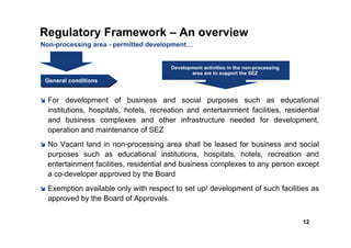 Regulatory Framework – An overview
Non-processing area - permitted development…


                                        Development activities in the non-processing
                                               area are to support the SEZ
 General conditions
 General conditions


  For development of business and social purposes such as educational
  institutions, hospitals, hotels, recreation and entertainment facilities, residential
  and business complexes and other infrastructure needed for development,
  operation and maintenance of SEZ
  No Vacant land in non-processing area shall be leased for business and social
  purposes such as educational institutions, hospitals, hotels, recreation and
  entertainment facilities, residential and business complexes to any person except
  a co-developer approved by the Board
  Exemption available only with respect to set up/ development of such facilities as
  approved by the Board of Approvals.


                                                                                       12
 