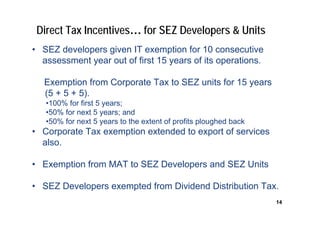 Direct Tax Incentives… for SEZ Developers & Units
• SEZ developers given IT exemption for 10 consecutive
  assessment year out of first 15 years of its operations.

   Exemption from Corporate Tax to SEZ units for 15 years
   (5 + 5 + 5).
   •100% for first 5 years;
   •50% for next 5 years; and
   •50% for next 5 years to the extent of profits ploughed back
• Corporate Tax exemption extended to export of services
  also.

• Exemption from MAT to SEZ Developers and SEZ Units

• SEZ Developers exempted from Dividend Distribution Tax.
                                                                  14
 