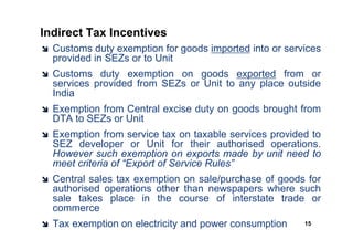 Indirect Tax Incentives
  Customs duty exemption for goods imported into or services
  provided in SEZs or to Unit
  Customs duty exemption on goods exported from or
  services provided from SEZs or Unit to any place outside
  India
  Exemption from Central excise duty on goods brought from
  DTA to SEZs or Unit
  Exemption from service tax on taxable services provided to
  SEZ developer or Unit for their authorised operations.
  However such exemption on exports made by unit need to
  meet criteria of “Export of Service Rules”
  Central sales tax exemption on sale/purchase of goods for
  authorised operations other than newspapers where such
  sale takes place in the course of interstate trade or
  commerce
  Tax exemption on electricity and power consumption    15
 
