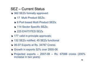 SEZ – Current Status
 362 SEZs formally approved:
   17 Multi Product SEZs;
   6 Port based Multi Product SEZs;
   114 Sector Specific SEZs;
   225 EH/IT/ITES SEZs
 177 valid in-principle approvals;
 132 SEZs notified; 45 SEZs functional
 06-07 Exports at Rs. 34787 Crores
 Growth in exports 52% over 2005-06
 Projected exports – 2007-08 – Rs. 67088 crores (200%
 increase in two years)
                                                 16
 