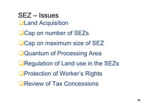 SEZ – Issues
 Land Acquisition
 Cap on number of SEZs
 Cap on maximum size of SEZ
 Quantum of Processing Area
 Regulation of Land use in the SEZs
 Protection of Worker’s Rights
 Review of Tax Concessions

                                      18
 