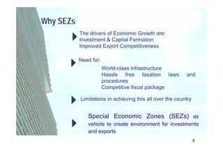 Why SEZs
           The drivers of Economic Growth are:
           Investment & Capital Formation
           Improved Export Competitiveness

           Need for:
                       World-class infrastructure
                       Hassle free taxation laws          and
                       procedures
                       Competitive fiscal package

           Limitations in achieving this all over the country


              Special Economic Zones (SEZs) as
              vehicle to create environment for investments
              and exports
                                                                3
 