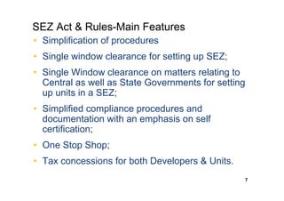 SEZ Act & Rules-Main Features
• Simplification of procedures
• Single window clearance for setting up SEZ;
• Single Window clearance on matters relating to
  Central as well as State Governments for setting
  up units in a SEZ;
• Simplified compliance procedures and
  documentation with an emphasis on self
  certification;
• One Stop Shop;
• Tax concessions for both Developers & Units.
                                                 7
 