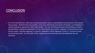 CONCLUSION
• For more than 50 years, SEZs have continuously been used as a development tool because of the power
they possess. Shielded from local politics, they have offered the perception of freedom and flexibility to
nations looking to experiment with radical policy. The lack of local governance that facilitates freedom
also facilitates unfettered exploitation of our environment and society. However, “environmental issues
are ALL social,” said Ravi Agerwal in a lecture I attended in Delhi (Agerwal, 2/14/11). Economic issues
are all social as well. So, if the QOL of the majority has not improved, then development has not
occurred.
 