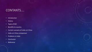 CONTANTS....
• Introduction
• History
• Types of SEZ
• Benefits to country
• Current scenario of India v/s China
• India v/s China comparison
• Problems in India
• Conclusion
• Reference
 