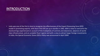 INTRODUCTION
• India was one of the first in Asia to recognize the effectiveness of the Export Processing Zone (EPZ)
model in promoting exports, with Asia's first EPZ set up in Kandla in 1965. With a view to overcome the
shortcomings experienced on account of the multiplicity of controls and clearances; absence of world-
class infrastructure, and an unstable fiscal regime and with a view to attract larger foreign investments
in India, the Special Economic Zones (SEZs) Policy was announced in April 2000.
 