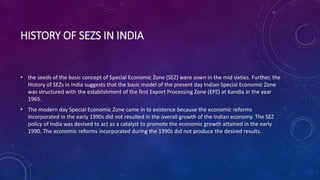 HISTORY OF SEZS IN INDIA
• the seeds of the basic concept of Special Economic Zone (SEZ) were sown in the mid sixties. Further, the
History of SEZs in India suggests that the basic model of the present day Indian Special Economic Zone
was structured with the establishment of the first Export Processing Zone (EPZ) at Kandla in the year
1965.
• The modern day Special Economic Zone came in to existence because the economic reforms
incorporated in the early 1990s did not resulted in the overall growth of the Indian economy. The SEZ
policy of India was devised to act as a catalyst to promote the economic growth attained in the early
1990. The economic reforms incorporated during the 1990s did not produce the desired results.
 