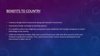 BENEFITS TO COUNTRY
• It attracts foreign direct investments along with domestic investments.
• It generates foreign exchange by boosting exports.
• It is a platform where the indigenous companies could collaborate with foreign companies to import
technology to the country.
• Unlike the industrial corridors, SEZs have sound infrastructure with only thirty percent of the area
involved in production activities. Thus, social environment, human resource development and
environment is taken care of.
 