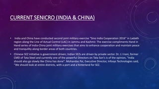 CURRENT SENICRO (INDIA & CHINA)
• India and China have conducted second joint military exercise “Sino India Cooperation 2016” in Ladakh
region along the Line of Actual Control (LAC) in Jammu and Kashmir. The exercise compliments Hand in
Hand series of India-China joint military exercises that aims to enhance cooperation and maintain peace
and tranquility along border areas of both countries.
• Chinese SEZ initiative is government driven; Indian SEZs are driven by private sector. Dr. J J Irani, former
CMD of Tata Steel and currently one of the powerful Directors on Tata Son's is of the opinion, "India
should also go slowly like China has done". Mohandas Pai, Executive Director, Infosys Technologies said,
“We should look at entire districts, with a port and a hinterland for SEZ.
 