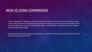 INDIA VS CHINA COMPARISION
• Indian policymakers' ongoing fascination with special economic zones was inspired by China's roaring
success with this enclaves of galvanisedproduction. New Delhi has sanctioned close to 200 SEZs. Guess,
how many SEZs China has since kicking off the policy in 1979? Exactly six: Shenzhen, Zhuhai, Shantou,
Xiamen, Hainan and Pudong.
• Is India getting something wrong in its SEZ policy, or should we merely conclude that India will soon be
33 times as successful as China?
 