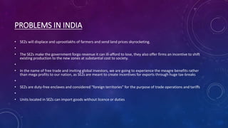 PROBLEMS IN INDIA
• SEZs will displace and uprootlakhs of farmers and send land prices skyrocketing.
•
• The SEZs make the government forgo revenue it can ill-afford to lose, they also offer firms an incentive to shift
existing production to the new zones at substantial cost to society.
•
• In the name of free trade and inviting global investors, we are going to experience the meagre benefits rather
than mega profits to our nation, as SEZs are meant to create incentives for exports through huge tax-breaks
•
• SEZs are duty-free enclaves and considered "foreign territories" for the purpose of trade operations and tariffs
•
• Units located in SEZs can import goods without licence or duties
 